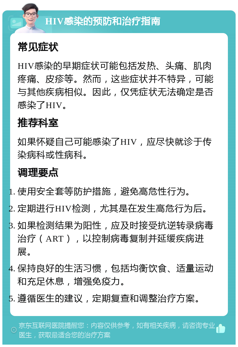 HIV感染的预防和治疗指南 常见症状 HIV感染的早期症状可能包括发热、头痛、肌肉疼痛、皮疹等。然而，这些症状并不特异，可能与其他疾病相似。因此，仅凭症状无法确定是否感染了HIV。 推荐科室 如果怀疑自己可能感染了HIV，应尽快就诊于传染病科或性病科。 调理要点 使用安全套等防护措施，避免高危性行为。 定期进行HIV检测，尤其是在发生高危行为后。 如果检测结果为阳性，应及时接受抗逆转录病毒治疗（ART），以控制病毒复制并延缓疾病进展。 保持良好的生活习惯，包括均衡饮食、适量运动和充足休息，增强免疫力。 遵循医生的建议，定期复查和调整治疗方案。