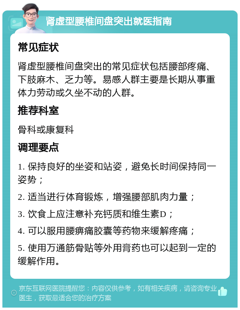 肾虚型腰椎间盘突出就医指南 常见症状 肾虚型腰椎间盘突出的常见症状包括腰部疼痛、下肢麻木、乏力等。易感人群主要是长期从事重体力劳动或久坐不动的人群。 推荐科室 骨科或康复科 调理要点 1. 保持良好的坐姿和站姿，避免长时间保持同一姿势； 2. 适当进行体育锻炼，增强腰部肌肉力量； 3. 饮食上应注意补充钙质和维生素D； 4. 可以服用腰痹痛胶囊等药物来缓解疼痛； 5. 使用万通筋骨贴等外用膏药也可以起到一定的缓解作用。