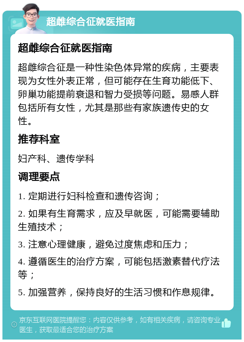 超雌综合征就医指南 超雌综合征就医指南 超雌综合征是一种性染色体异常的疾病，主要表现为女性外表正常，但可能存在生育功能低下、卵巢功能提前衰退和智力受损等问题。易感人群包括所有女性，尤其是那些有家族遗传史的女性。 推荐科室 妇产科、遗传学科 调理要点 1. 定期进行妇科检查和遗传咨询； 2. 如果有生育需求，应及早就医，可能需要辅助生殖技术； 3. 注意心理健康，避免过度焦虑和压力； 4. 遵循医生的治疗方案，可能包括激素替代疗法等； 5. 加强营养，保持良好的生活习惯和作息规律。