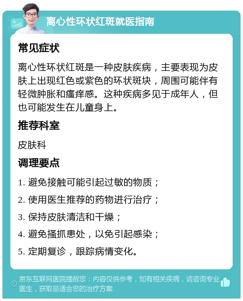 离心性环状红斑就医指南 常见症状 离心性环状红斑是一种皮肤疾病，主要表现为皮肤上出现红色或紫色的环状斑块，周围可能伴有轻微肿胀和瘙痒感。这种疾病多见于成年人，但也可能发生在儿童身上。 推荐科室 皮肤科 调理要点 1. 避免接触可能引起过敏的物质； 2. 使用医生推荐的药物进行治疗； 3. 保持皮肤清洁和干燥； 4. 避免搔抓患处，以免引起感染； 5. 定期复诊，跟踪病情变化。