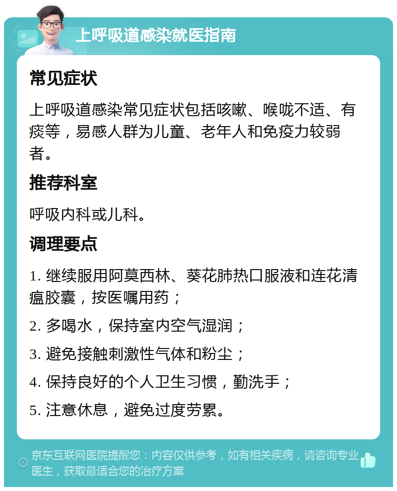 上呼吸道感染就医指南 常见症状 上呼吸道感染常见症状包括咳嗽、喉咙不适、有痰等，易感人群为儿童、老年人和免疫力较弱者。 推荐科室 呼吸内科或儿科。 调理要点 1. 继续服用阿莫西林、葵花肺热口服液和连花清瘟胶囊，按医嘱用药； 2. 多喝水，保持室内空气湿润； 3. 避免接触刺激性气体和粉尘； 4. 保持良好的个人卫生习惯，勤洗手； 5. 注意休息，避免过度劳累。