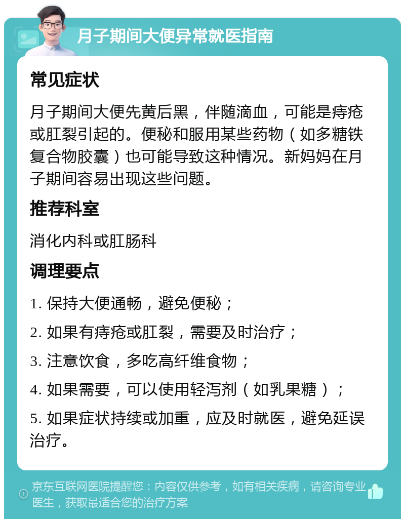 月子期间大便异常就医指南 常见症状 月子期间大便先黄后黑，伴随滴血，可能是痔疮或肛裂引起的。便秘和服用某些药物（如多糖铁复合物胶囊）也可能导致这种情况。新妈妈在月子期间容易出现这些问题。 推荐科室 消化内科或肛肠科 调理要点 1. 保持大便通畅，避免便秘； 2. 如果有痔疮或肛裂，需要及时治疗； 3. 注意饮食，多吃高纤维食物； 4. 如果需要，可以使用轻泻剂（如乳果糖）； 5. 如果症状持续或加重，应及时就医，避免延误治疗。