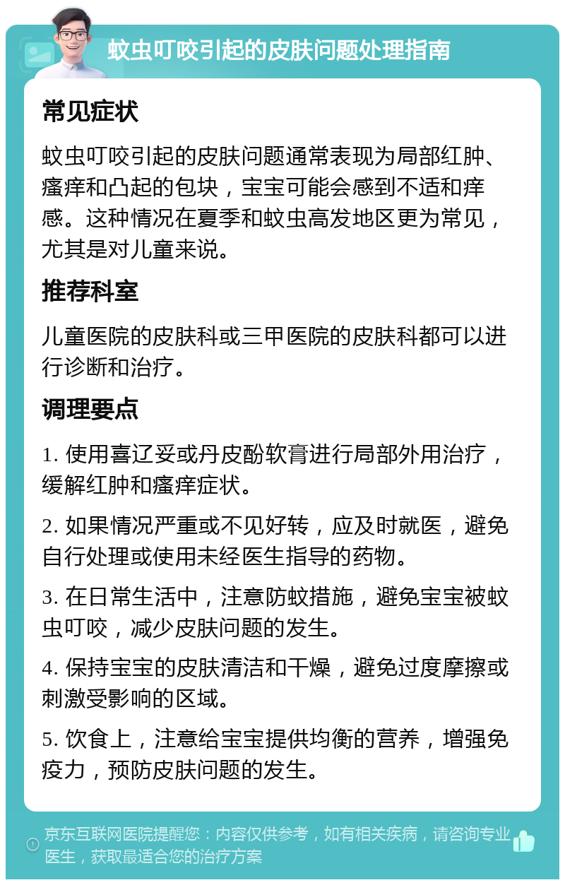 蚊虫叮咬引起的皮肤问题处理指南 常见症状 蚊虫叮咬引起的皮肤问题通常表现为局部红肿、瘙痒和凸起的包块，宝宝可能会感到不适和痒感。这种情况在夏季和蚊虫高发地区更为常见，尤其是对儿童来说。 推荐科室 儿童医院的皮肤科或三甲医院的皮肤科都可以进行诊断和治疗。 调理要点 1. 使用喜辽妥或丹皮酚软膏进行局部外用治疗，缓解红肿和瘙痒症状。 2. 如果情况严重或不见好转，应及时就医，避免自行处理或使用未经医生指导的药物。 3. 在日常生活中，注意防蚊措施，避免宝宝被蚊虫叮咬，减少皮肤问题的发生。 4. 保持宝宝的皮肤清洁和干燥，避免过度摩擦或刺激受影响的区域。 5. 饮食上，注意给宝宝提供均衡的营养，增强免疫力，预防皮肤问题的发生。