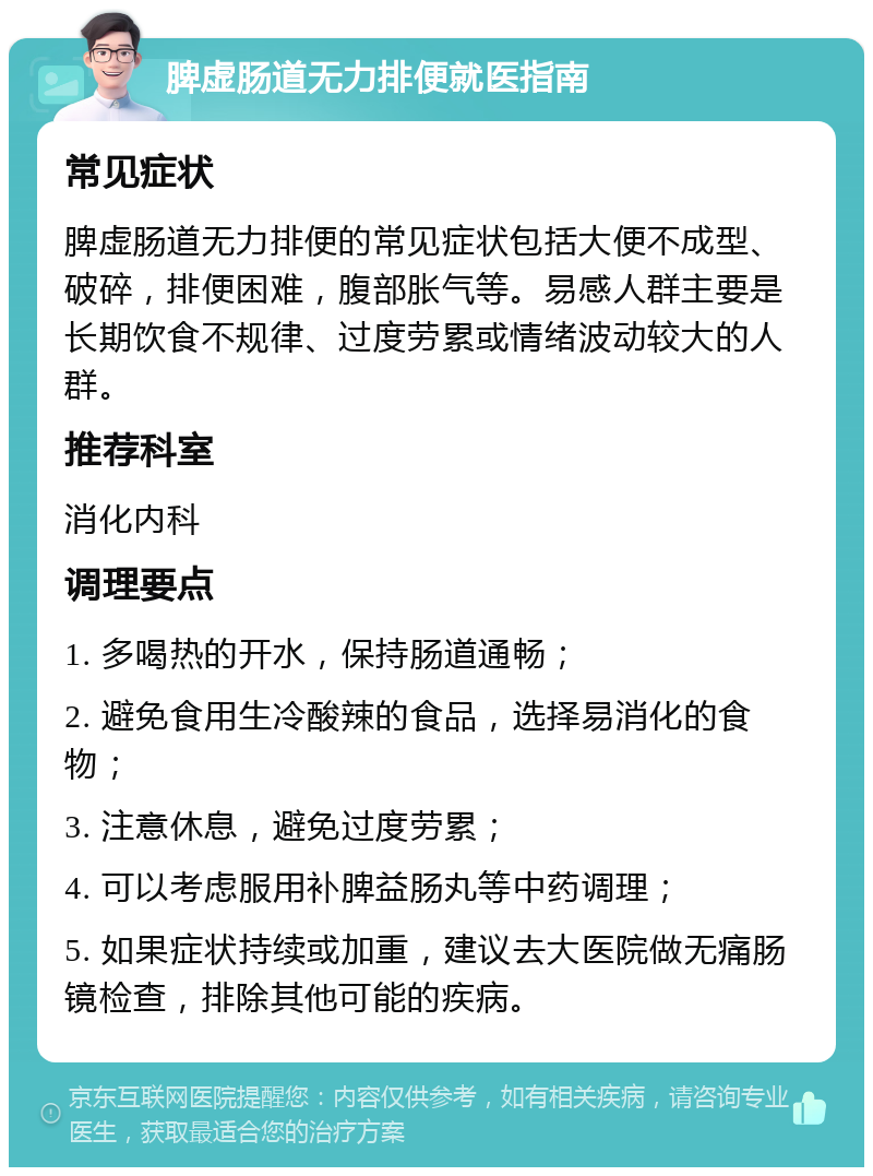 脾虚肠道无力排便就医指南 常见症状 脾虚肠道无力排便的常见症状包括大便不成型、破碎，排便困难，腹部胀气等。易感人群主要是长期饮食不规律、过度劳累或情绪波动较大的人群。 推荐科室 消化内科 调理要点 1. 多喝热的开水，保持肠道通畅； 2. 避免食用生冷酸辣的食品，选择易消化的食物； 3. 注意休息，避免过度劳累； 4. 可以考虑服用补脾益肠丸等中药调理； 5. 如果症状持续或加重，建议去大医院做无痛肠镜检查，排除其他可能的疾病。