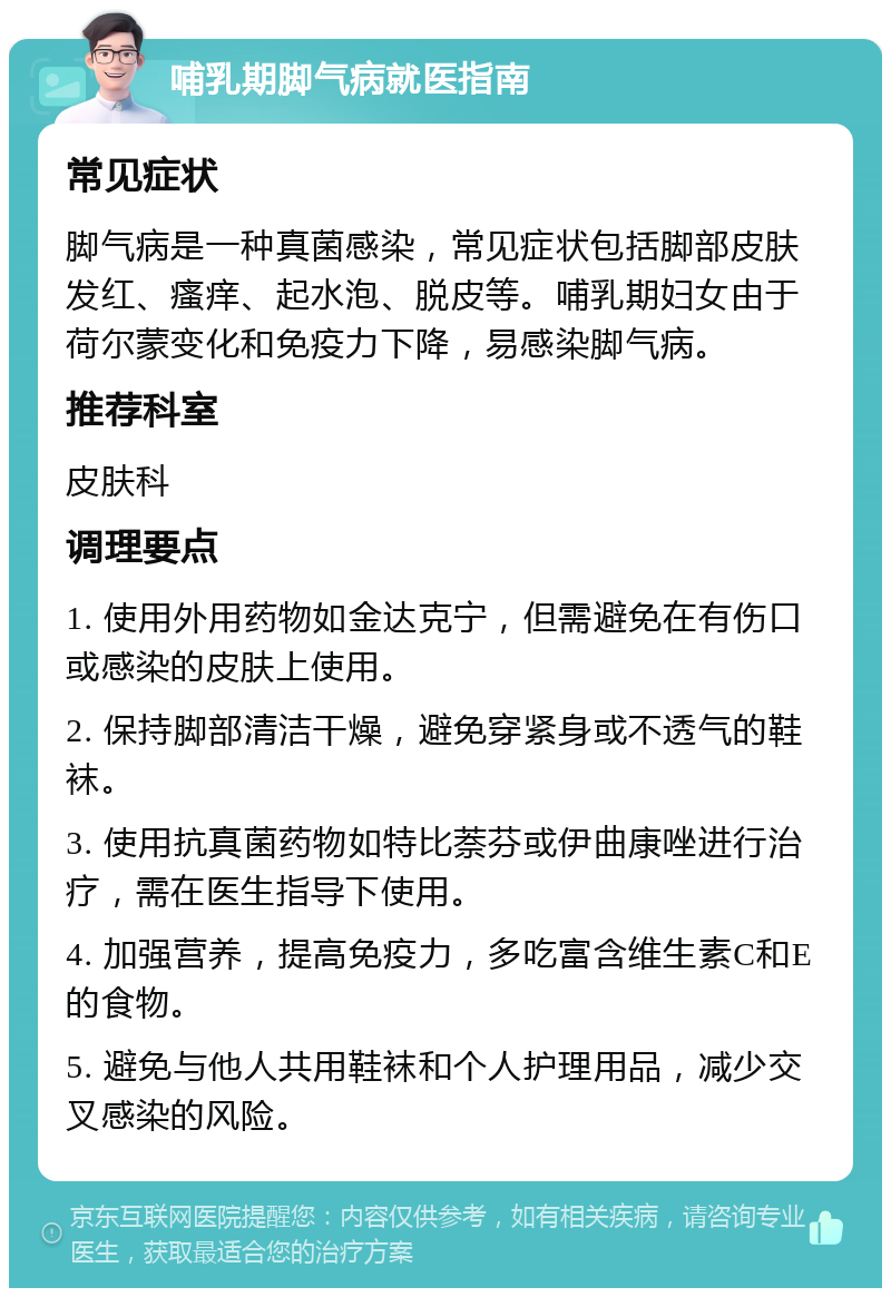 哺乳期脚气病就医指南 常见症状 脚气病是一种真菌感染，常见症状包括脚部皮肤发红、瘙痒、起水泡、脱皮等。哺乳期妇女由于荷尔蒙变化和免疫力下降，易感染脚气病。 推荐科室 皮肤科 调理要点 1. 使用外用药物如金达克宁，但需避免在有伤口或感染的皮肤上使用。 2. 保持脚部清洁干燥，避免穿紧身或不透气的鞋袜。 3. 使用抗真菌药物如特比萘芬或伊曲康唑进行治疗，需在医生指导下使用。 4. 加强营养，提高免疫力，多吃富含维生素C和E的食物。 5. 避免与他人共用鞋袜和个人护理用品，减少交叉感染的风险。