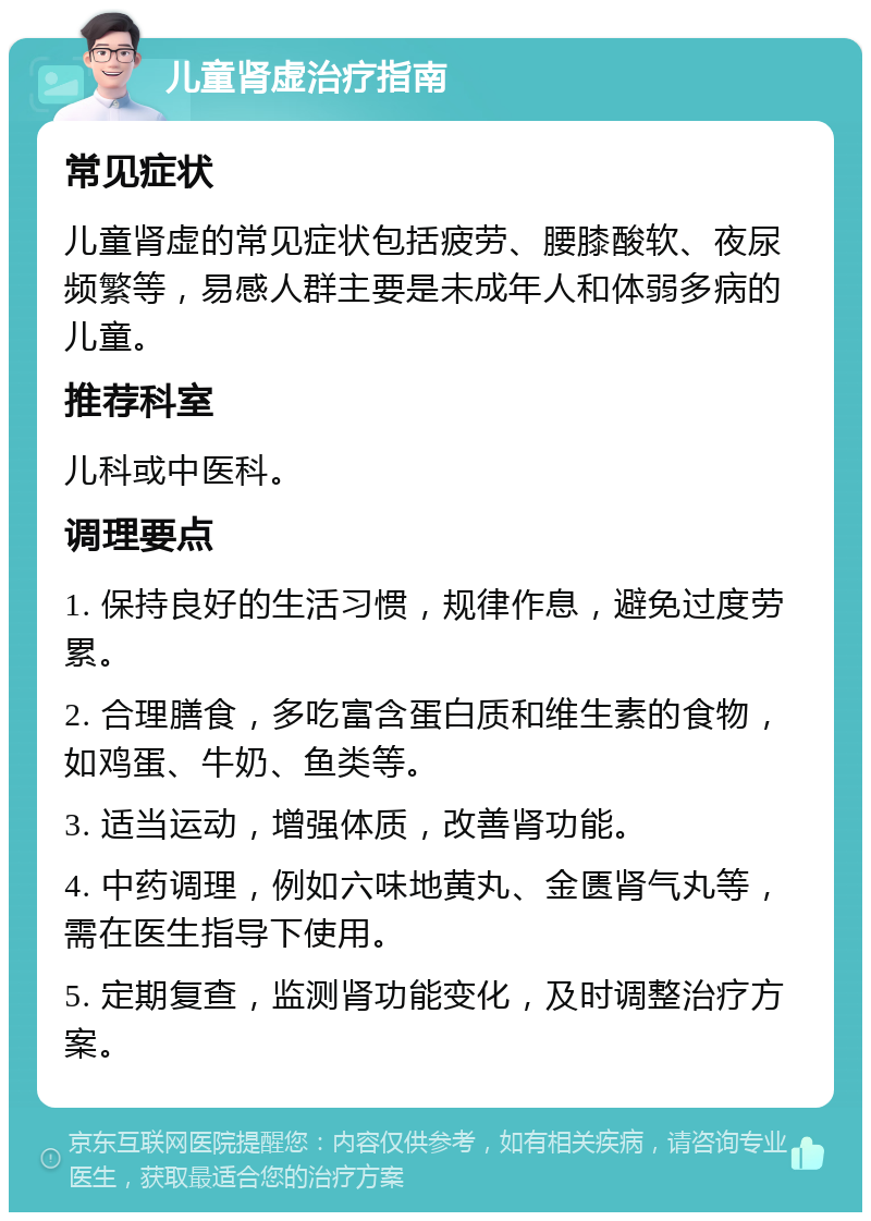 儿童肾虚治疗指南 常见症状 儿童肾虚的常见症状包括疲劳、腰膝酸软、夜尿频繁等，易感人群主要是未成年人和体弱多病的儿童。 推荐科室 儿科或中医科。 调理要点 1. 保持良好的生活习惯，规律作息，避免过度劳累。 2. 合理膳食，多吃富含蛋白质和维生素的食物，如鸡蛋、牛奶、鱼类等。 3. 适当运动，增强体质，改善肾功能。 4. 中药调理，例如六味地黄丸、金匮肾气丸等，需在医生指导下使用。 5. 定期复查，监测肾功能变化，及时调整治疗方案。