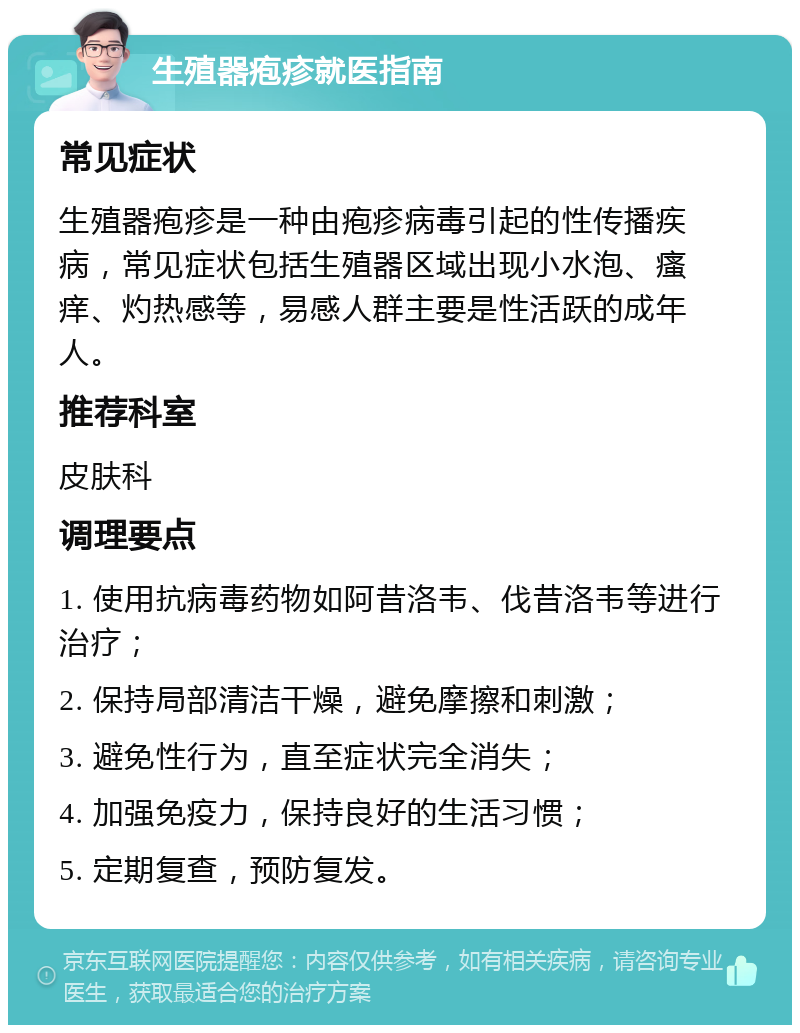 生殖器疱疹就医指南 常见症状 生殖器疱疹是一种由疱疹病毒引起的性传播疾病，常见症状包括生殖器区域出现小水泡、瘙痒、灼热感等，易感人群主要是性活跃的成年人。 推荐科室 皮肤科 调理要点 1. 使用抗病毒药物如阿昔洛韦、伐昔洛韦等进行治疗； 2. 保持局部清洁干燥，避免摩擦和刺激； 3. 避免性行为，直至症状完全消失； 4. 加强免疫力，保持良好的生活习惯； 5. 定期复查，预防复发。