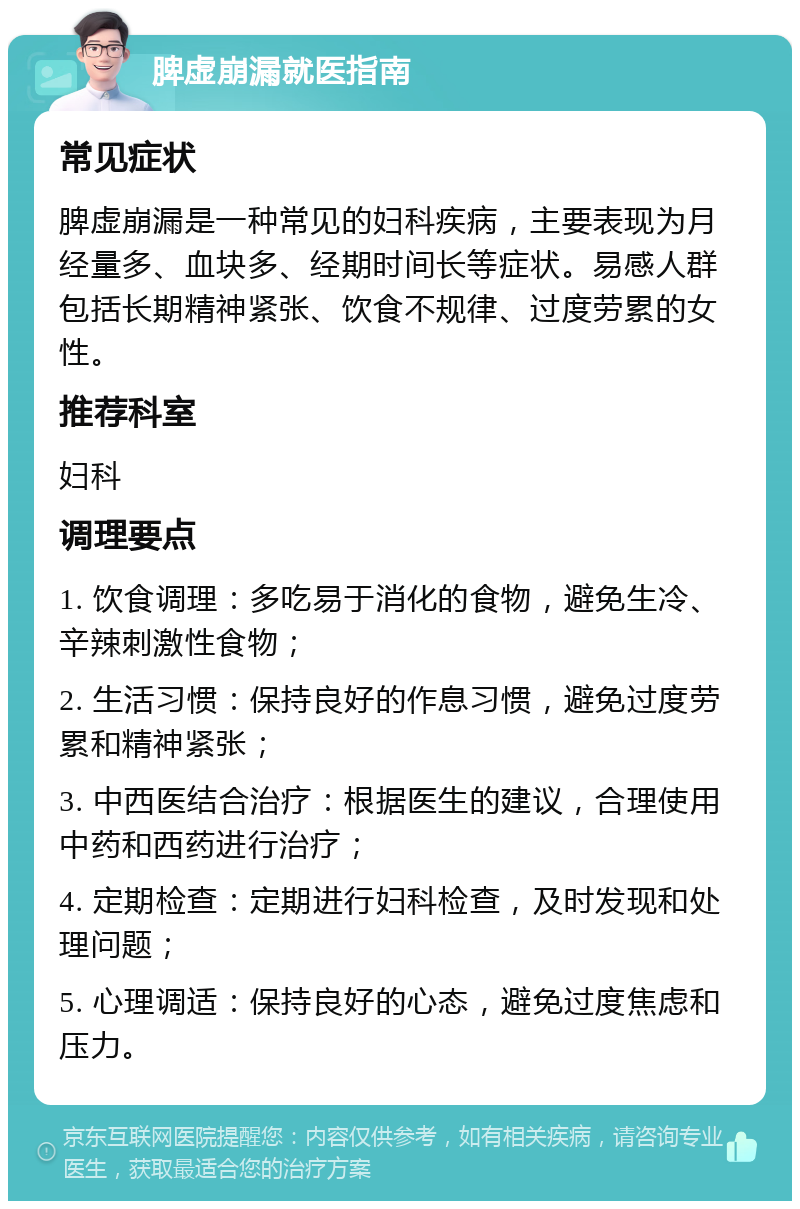 脾虚崩漏就医指南 常见症状 脾虚崩漏是一种常见的妇科疾病，主要表现为月经量多、血块多、经期时间长等症状。易感人群包括长期精神紧张、饮食不规律、过度劳累的女性。 推荐科室 妇科 调理要点 1. 饮食调理：多吃易于消化的食物，避免生冷、辛辣刺激性食物； 2. 生活习惯：保持良好的作息习惯，避免过度劳累和精神紧张； 3. 中西医结合治疗：根据医生的建议，合理使用中药和西药进行治疗； 4. 定期检查：定期进行妇科检查，及时发现和处理问题； 5. 心理调适：保持良好的心态，避免过度焦虑和压力。