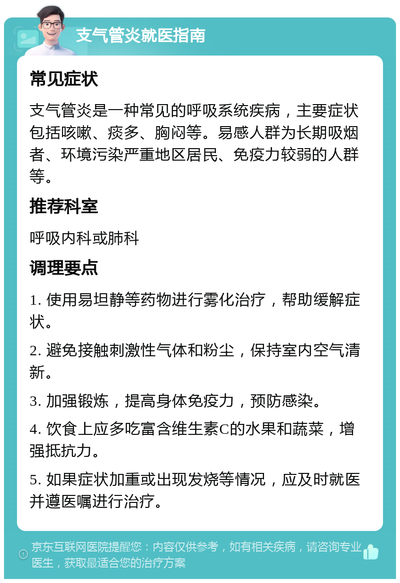 支气管炎就医指南 常见症状 支气管炎是一种常见的呼吸系统疾病，主要症状包括咳嗽、痰多、胸闷等。易感人群为长期吸烟者、环境污染严重地区居民、免疫力较弱的人群等。 推荐科室 呼吸内科或肺科 调理要点 1. 使用易坦静等药物进行雾化治疗，帮助缓解症状。 2. 避免接触刺激性气体和粉尘，保持室内空气清新。 3. 加强锻炼，提高身体免疫力，预防感染。 4. 饮食上应多吃富含维生素C的水果和蔬菜，增强抵抗力。 5. 如果症状加重或出现发烧等情况，应及时就医并遵医嘱进行治疗。