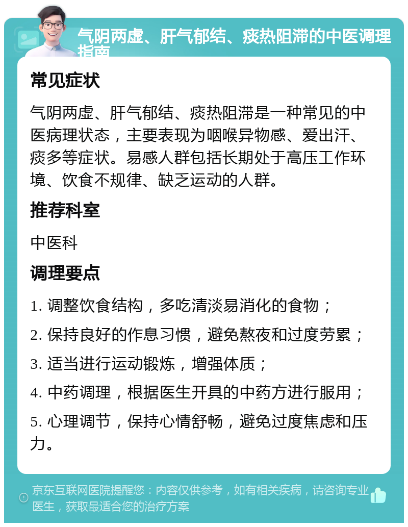 气阴两虚、肝气郁结、痰热阻滞的中医调理指南 常见症状 气阴两虚、肝气郁结、痰热阻滞是一种常见的中医病理状态，主要表现为咽喉异物感、爱出汗、痰多等症状。易感人群包括长期处于高压工作环境、饮食不规律、缺乏运动的人群。 推荐科室 中医科 调理要点 1. 调整饮食结构，多吃清淡易消化的食物； 2. 保持良好的作息习惯，避免熬夜和过度劳累； 3. 适当进行运动锻炼，增强体质； 4. 中药调理，根据医生开具的中药方进行服用； 5. 心理调节，保持心情舒畅，避免过度焦虑和压力。