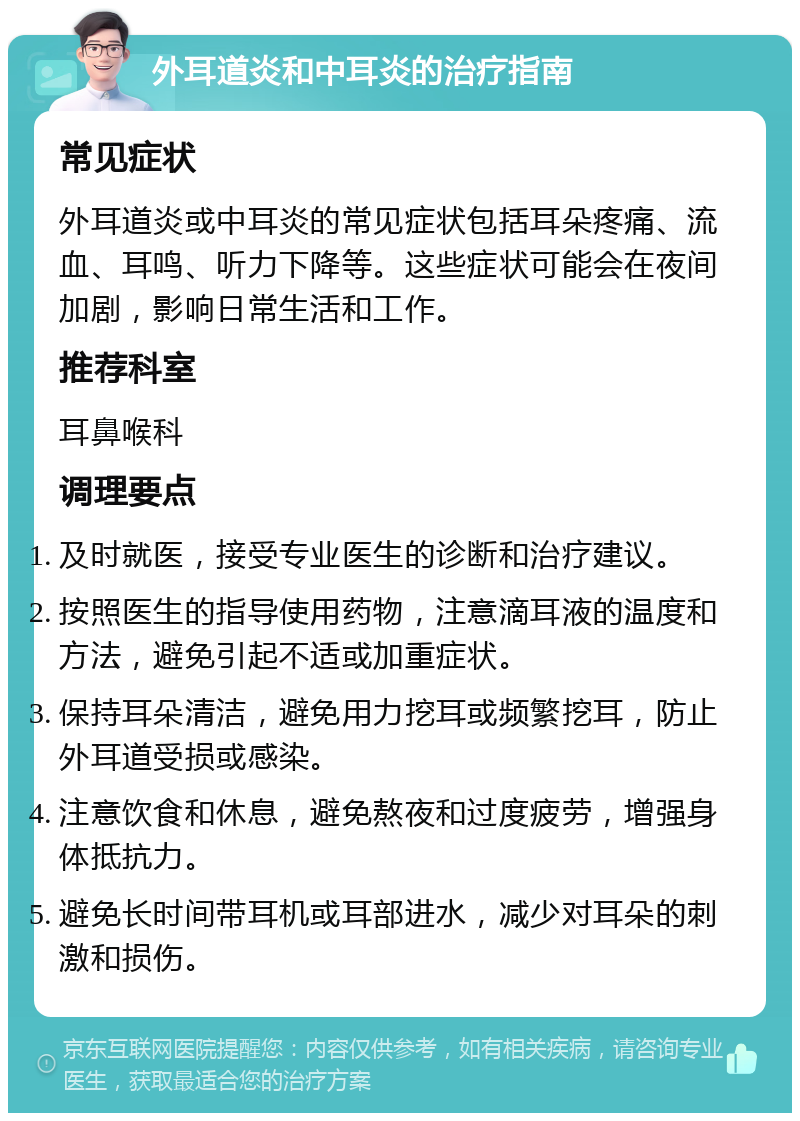 外耳道炎和中耳炎的治疗指南 常见症状 外耳道炎或中耳炎的常见症状包括耳朵疼痛、流血、耳鸣、听力下降等。这些症状可能会在夜间加剧，影响日常生活和工作。 推荐科室 耳鼻喉科 调理要点 及时就医，接受专业医生的诊断和治疗建议。 按照医生的指导使用药物，注意滴耳液的温度和方法，避免引起不适或加重症状。 保持耳朵清洁，避免用力挖耳或频繁挖耳，防止外耳道受损或感染。 注意饮食和休息，避免熬夜和过度疲劳，增强身体抵抗力。 避免长时间带耳机或耳部进水，减少对耳朵的刺激和损伤。