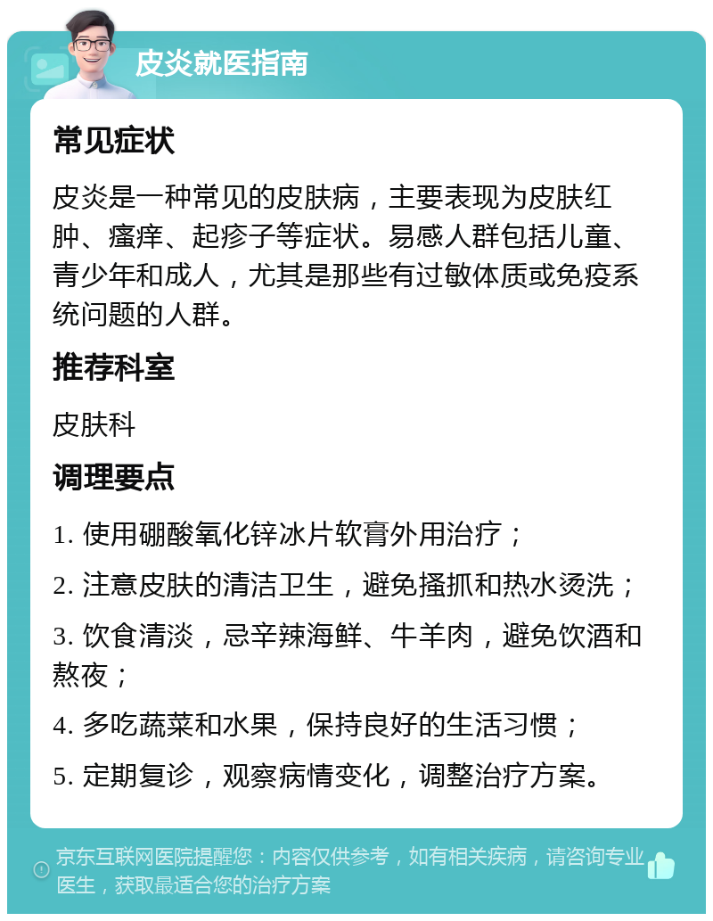 皮炎就医指南 常见症状 皮炎是一种常见的皮肤病，主要表现为皮肤红肿、瘙痒、起疹子等症状。易感人群包括儿童、青少年和成人，尤其是那些有过敏体质或免疫系统问题的人群。 推荐科室 皮肤科 调理要点 1. 使用硼酸氧化锌冰片软膏外用治疗； 2. 注意皮肤的清洁卫生，避免搔抓和热水烫洗； 3. 饮食清淡，忌辛辣海鲜、牛羊肉，避免饮酒和熬夜； 4. 多吃蔬菜和水果，保持良好的生活习惯； 5. 定期复诊，观察病情变化，调整治疗方案。