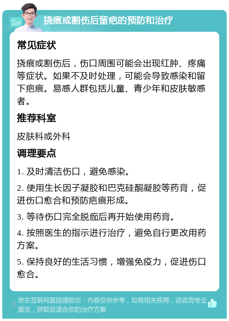 挠痕或割伤后留疤的预防和治疗 常见症状 挠痕或割伤后，伤口周围可能会出现红肿、疼痛等症状。如果不及时处理，可能会导致感染和留下疤痕。易感人群包括儿童、青少年和皮肤敏感者。 推荐科室 皮肤科或外科 调理要点 1. 及时清洁伤口，避免感染。 2. 使用生长因子凝胶和巴克硅酮凝胶等药膏，促进伤口愈合和预防疤痕形成。 3. 等待伤口完全脱痂后再开始使用药膏。 4. 按照医生的指示进行治疗，避免自行更改用药方案。 5. 保持良好的生活习惯，增强免疫力，促进伤口愈合。