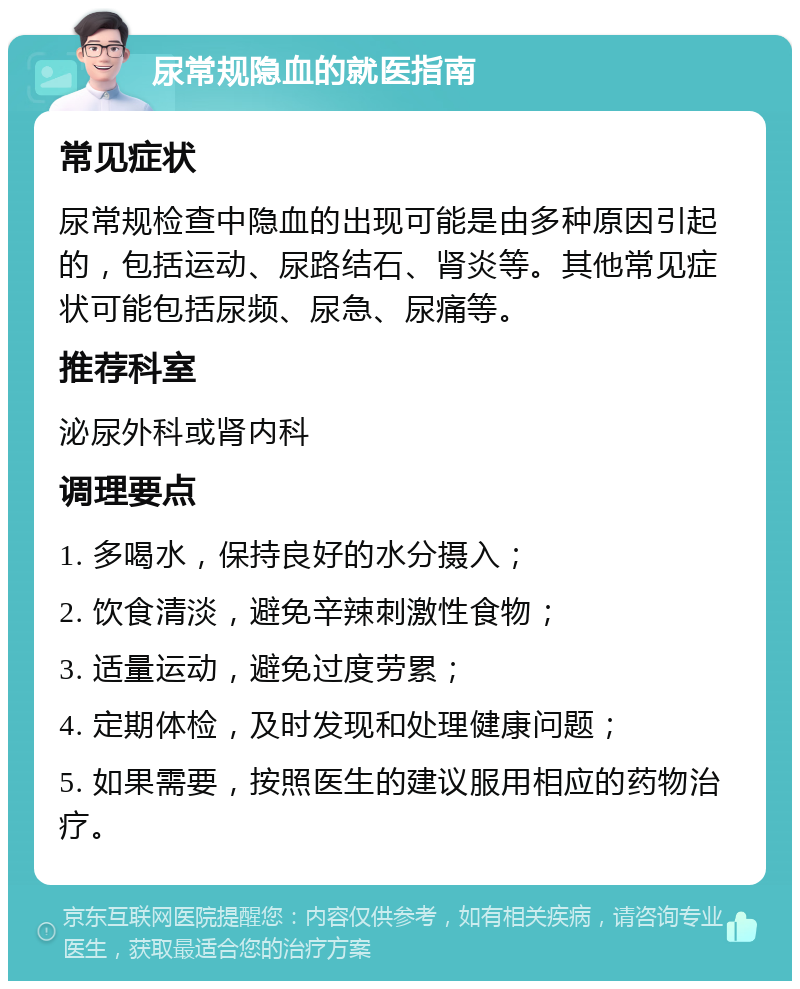 尿常规隐血的就医指南 常见症状 尿常规检查中隐血的出现可能是由多种原因引起的，包括运动、尿路结石、肾炎等。其他常见症状可能包括尿频、尿急、尿痛等。 推荐科室 泌尿外科或肾内科 调理要点 1. 多喝水，保持良好的水分摄入； 2. 饮食清淡，避免辛辣刺激性食物； 3. 适量运动，避免过度劳累； 4. 定期体检，及时发现和处理健康问题； 5. 如果需要，按照医生的建议服用相应的药物治疗。