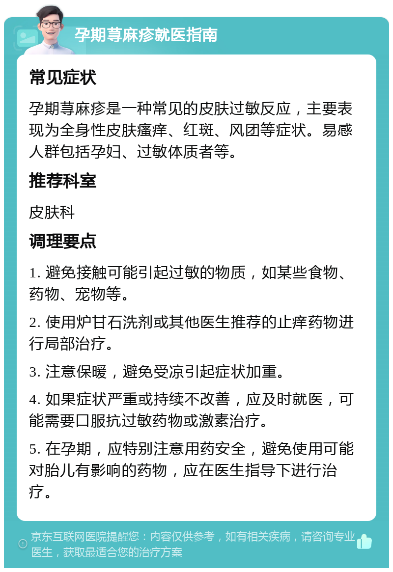 孕期荨麻疹就医指南 常见症状 孕期荨麻疹是一种常见的皮肤过敏反应，主要表现为全身性皮肤瘙痒、红斑、风团等症状。易感人群包括孕妇、过敏体质者等。 推荐科室 皮肤科 调理要点 1. 避免接触可能引起过敏的物质，如某些食物、药物、宠物等。 2. 使用炉甘石洗剂或其他医生推荐的止痒药物进行局部治疗。 3. 注意保暖，避免受凉引起症状加重。 4. 如果症状严重或持续不改善，应及时就医，可能需要口服抗过敏药物或激素治疗。 5. 在孕期，应特别注意用药安全，避免使用可能对胎儿有影响的药物，应在医生指导下进行治疗。