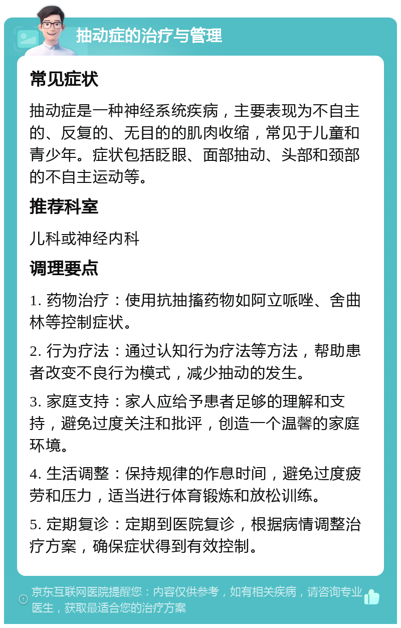 抽动症的治疗与管理 常见症状 抽动症是一种神经系统疾病，主要表现为不自主的、反复的、无目的的肌肉收缩，常见于儿童和青少年。症状包括眨眼、面部抽动、头部和颈部的不自主运动等。 推荐科室 儿科或神经内科 调理要点 1. 药物治疗：使用抗抽搐药物如阿立哌唑、舍曲林等控制症状。 2. 行为疗法：通过认知行为疗法等方法，帮助患者改变不良行为模式，减少抽动的发生。 3. 家庭支持：家人应给予患者足够的理解和支持，避免过度关注和批评，创造一个温馨的家庭环境。 4. 生活调整：保持规律的作息时间，避免过度疲劳和压力，适当进行体育锻炼和放松训练。 5. 定期复诊：定期到医院复诊，根据病情调整治疗方案，确保症状得到有效控制。