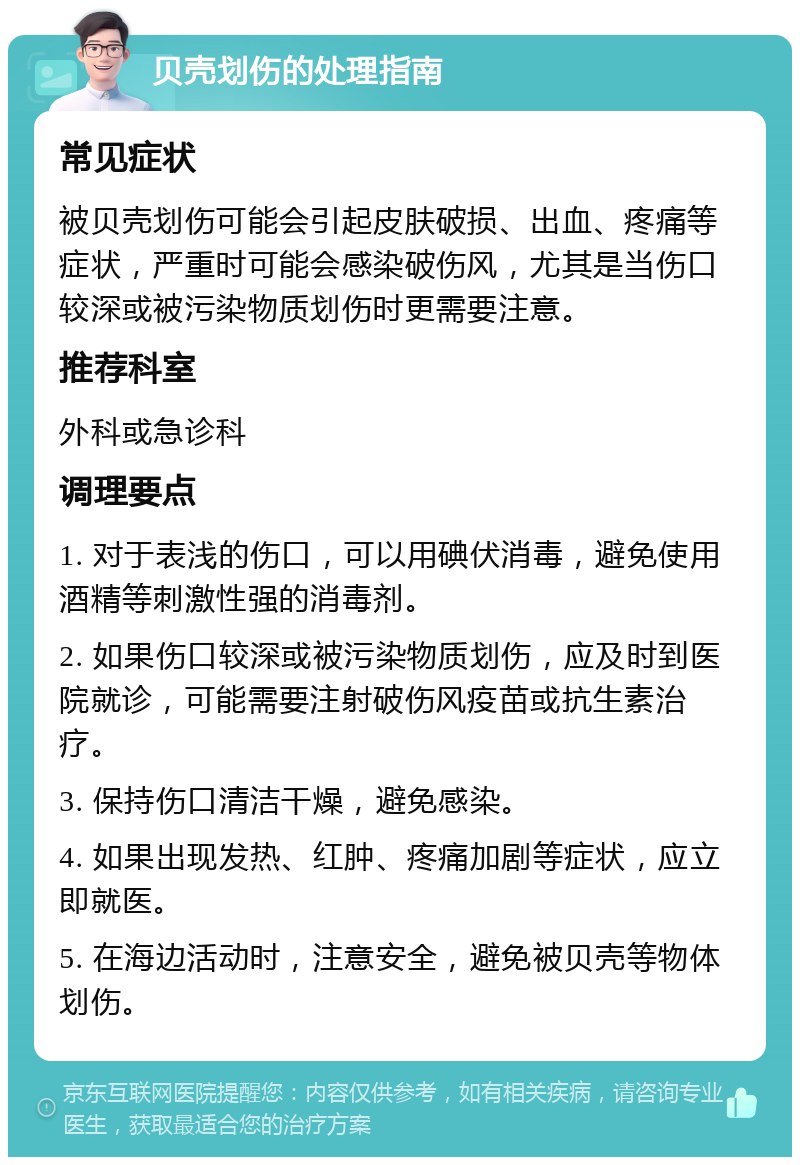 贝壳划伤的处理指南 常见症状 被贝壳划伤可能会引起皮肤破损、出血、疼痛等症状，严重时可能会感染破伤风，尤其是当伤口较深或被污染物质划伤时更需要注意。 推荐科室 外科或急诊科 调理要点 1. 对于表浅的伤口，可以用碘伏消毒，避免使用酒精等刺激性强的消毒剂。 2. 如果伤口较深或被污染物质划伤，应及时到医院就诊，可能需要注射破伤风疫苗或抗生素治疗。 3. 保持伤口清洁干燥，避免感染。 4. 如果出现发热、红肿、疼痛加剧等症状，应立即就医。 5. 在海边活动时，注意安全，避免被贝壳等物体划伤。