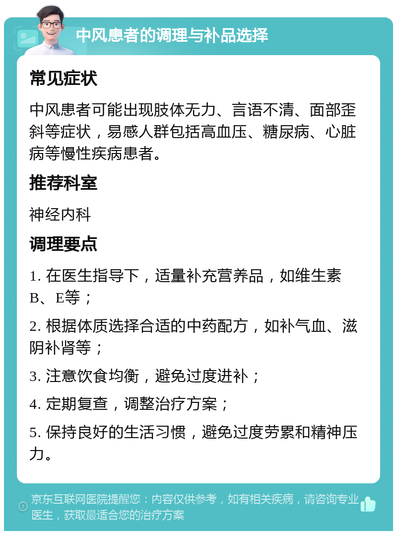 中风患者的调理与补品选择 常见症状 中风患者可能出现肢体无力、言语不清、面部歪斜等症状，易感人群包括高血压、糖尿病、心脏病等慢性疾病患者。 推荐科室 神经内科 调理要点 1. 在医生指导下，适量补充营养品，如维生素B、E等； 2. 根据体质选择合适的中药配方，如补气血、滋阴补肾等； 3. 注意饮食均衡，避免过度进补； 4. 定期复查，调整治疗方案； 5. 保持良好的生活习惯，避免过度劳累和精神压力。