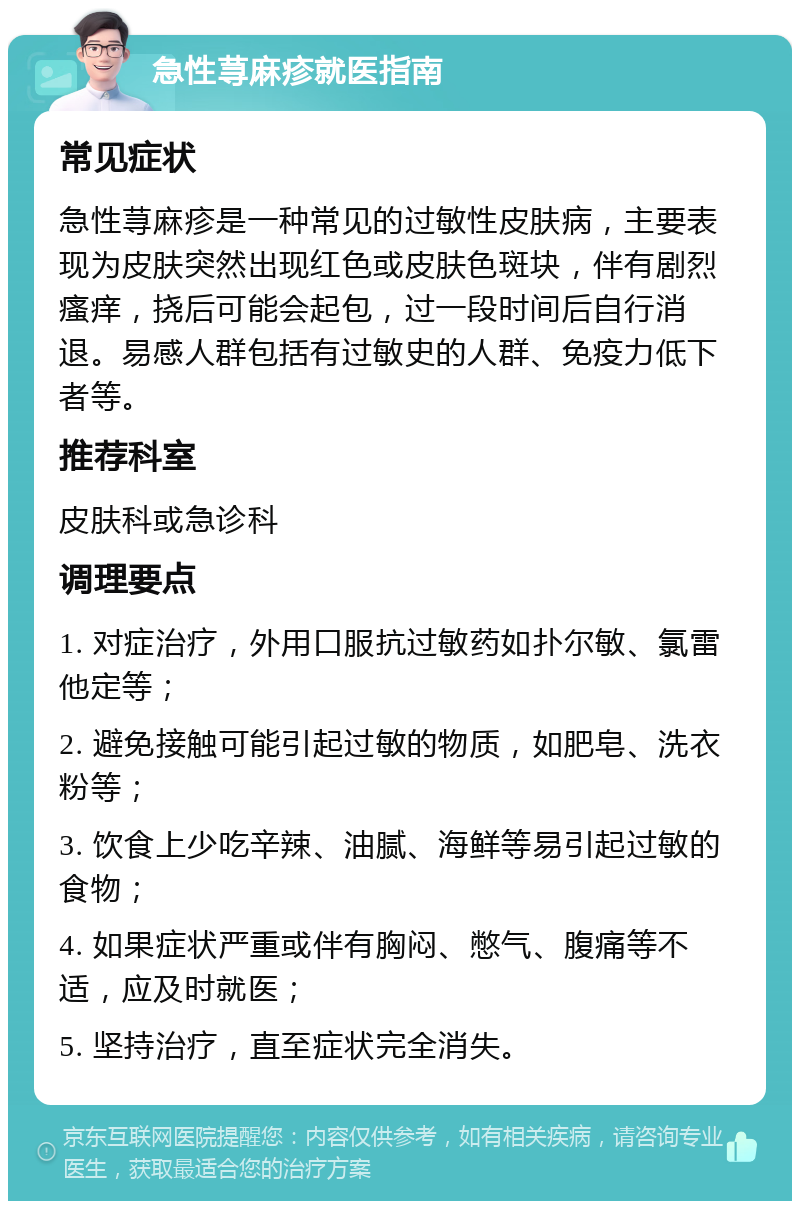 急性荨麻疹就医指南 常见症状 急性荨麻疹是一种常见的过敏性皮肤病，主要表现为皮肤突然出现红色或皮肤色斑块，伴有剧烈瘙痒，挠后可能会起包，过一段时间后自行消退。易感人群包括有过敏史的人群、免疫力低下者等。 推荐科室 皮肤科或急诊科 调理要点 1. 对症治疗，外用口服抗过敏药如扑尔敏、氯雷他定等； 2. 避免接触可能引起过敏的物质，如肥皂、洗衣粉等； 3. 饮食上少吃辛辣、油腻、海鲜等易引起过敏的食物； 4. 如果症状严重或伴有胸闷、憋气、腹痛等不适，应及时就医； 5. 坚持治疗，直至症状完全消失。