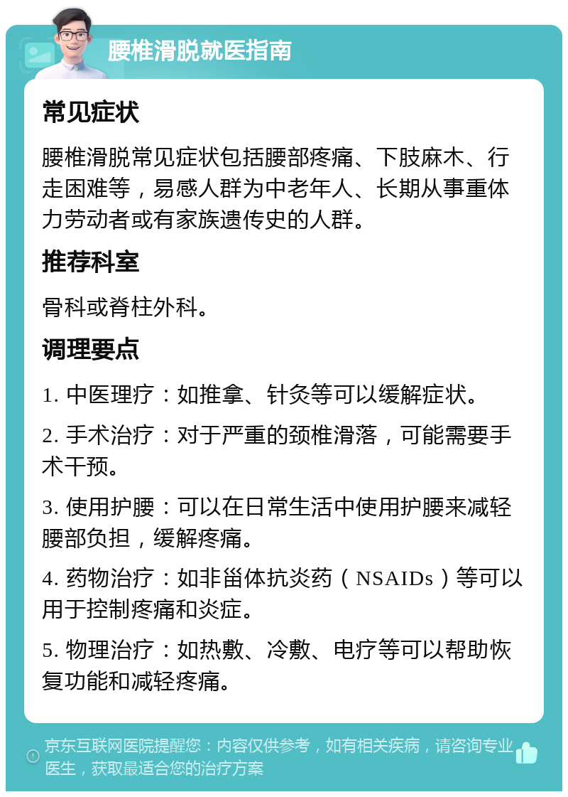 腰椎滑脱就医指南 常见症状 腰椎滑脱常见症状包括腰部疼痛、下肢麻木、行走困难等，易感人群为中老年人、长期从事重体力劳动者或有家族遗传史的人群。 推荐科室 骨科或脊柱外科。 调理要点 1. 中医理疗：如推拿、针灸等可以缓解症状。 2. 手术治疗：对于严重的颈椎滑落，可能需要手术干预。 3. 使用护腰：可以在日常生活中使用护腰来减轻腰部负担，缓解疼痛。 4. 药物治疗：如非甾体抗炎药（NSAIDs）等可以用于控制疼痛和炎症。 5. 物理治疗：如热敷、冷敷、电疗等可以帮助恢复功能和减轻疼痛。