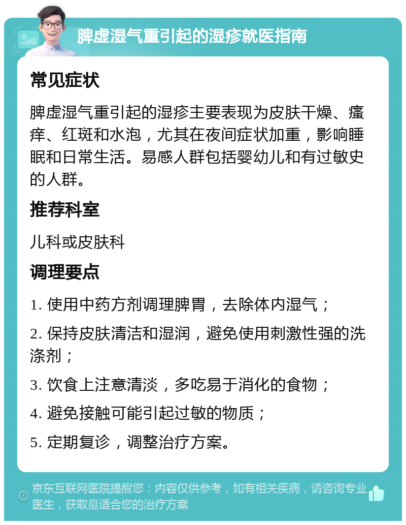 脾虚湿气重引起的湿疹就医指南 常见症状 脾虚湿气重引起的湿疹主要表现为皮肤干燥、瘙痒、红斑和水泡，尤其在夜间症状加重，影响睡眠和日常生活。易感人群包括婴幼儿和有过敏史的人群。 推荐科室 儿科或皮肤科 调理要点 1. 使用中药方剂调理脾胃，去除体内湿气； 2. 保持皮肤清洁和湿润，避免使用刺激性强的洗涤剂； 3. 饮食上注意清淡，多吃易于消化的食物； 4. 避免接触可能引起过敏的物质； 5. 定期复诊，调整治疗方案。