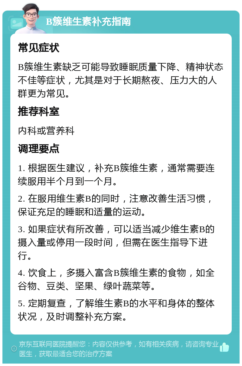 B簇维生素补充指南 常见症状 B簇维生素缺乏可能导致睡眠质量下降、精神状态不佳等症状，尤其是对于长期熬夜、压力大的人群更为常见。 推荐科室 内科或营养科 调理要点 1. 根据医生建议，补充B簇维生素，通常需要连续服用半个月到一个月。 2. 在服用维生素B的同时，注意改善生活习惯，保证充足的睡眠和适量的运动。 3. 如果症状有所改善，可以适当减少维生素B的摄入量或停用一段时间，但需在医生指导下进行。 4. 饮食上，多摄入富含B簇维生素的食物，如全谷物、豆类、坚果、绿叶蔬菜等。 5. 定期复查，了解维生素B的水平和身体的整体状况，及时调整补充方案。