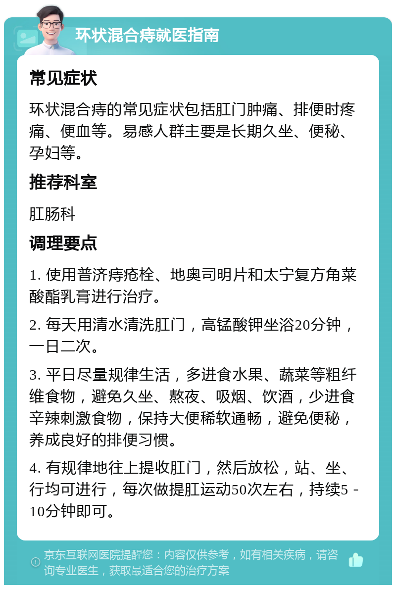 环状混合痔就医指南 常见症状 环状混合痔的常见症状包括肛门肿痛、排便时疼痛、便血等。易感人群主要是长期久坐、便秘、孕妇等。 推荐科室 肛肠科 调理要点 1. 使用普济痔疮栓、地奥司明片和太宁复方角菜酸酯乳膏进行治疗。 2. 每天用清水清洗肛门，高锰酸钾坐浴20分钟，一日二次。 3. 平日尽量规律生活，多进食水果、蔬菜等粗纤维食物，避免久坐、熬夜、吸烟、饮酒，少进食辛辣刺激食物，保持大便稀软通畅，避免便秘，养成良好的排便习惯。 4. 有规律地往上提收肛门，然后放松，站、坐、行均可进行，每次做提肛运动50次左右，持续5－10分钟即可。