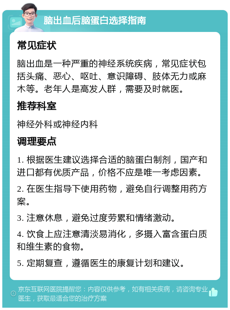 脑出血后脑蛋白选择指南 常见症状 脑出血是一种严重的神经系统疾病，常见症状包括头痛、恶心、呕吐、意识障碍、肢体无力或麻木等。老年人是高发人群，需要及时就医。 推荐科室 神经外科或神经内科 调理要点 1. 根据医生建议选择合适的脑蛋白制剂，国产和进口都有优质产品，价格不应是唯一考虑因素。 2. 在医生指导下使用药物，避免自行调整用药方案。 3. 注意休息，避免过度劳累和情绪激动。 4. 饮食上应注意清淡易消化，多摄入富含蛋白质和维生素的食物。 5. 定期复查，遵循医生的康复计划和建议。