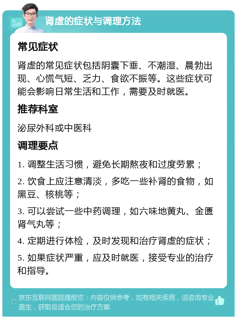 肾虚的症状与调理方法 常见症状 肾虚的常见症状包括阴囊下垂、不潮湿、晨勃出现、心慌气短、乏力、食欲不振等。这些症状可能会影响日常生活和工作，需要及时就医。 推荐科室 泌尿外科或中医科 调理要点 1. 调整生活习惯，避免长期熬夜和过度劳累； 2. 饮食上应注意清淡，多吃一些补肾的食物，如黑豆、核桃等； 3. 可以尝试一些中药调理，如六味地黄丸、金匮肾气丸等； 4. 定期进行体检，及时发现和治疗肾虚的症状； 5. 如果症状严重，应及时就医，接受专业的治疗和指导。