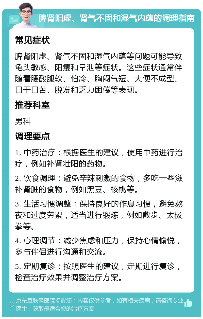 脾肾阳虚、肾气不固和湿气内蕴的调理指南 常见症状 脾肾阳虚、肾气不固和湿气内蕴等问题可能导致龟头敏感、阳痿和早泄等症状。这些症状通常伴随着腰酸腿软、怕冷、胸闷气短、大便不成型、口干口苦、脱发和乏力困倦等表现。 推荐科室 男科 调理要点 1. 中药治疗：根据医生的建议，使用中药进行治疗，例如补肾壮阳的药物。 2. 饮食调理：避免辛辣刺激的食物，多吃一些滋补肾脏的食物，例如黑豆、核桃等。 3. 生活习惯调整：保持良好的作息习惯，避免熬夜和过度劳累，适当进行锻炼，例如散步、太极拳等。 4. 心理调节：减少焦虑和压力，保持心情愉悦，多与伴侣进行沟通和交流。 5. 定期复诊：按照医生的建议，定期进行复诊，检查治疗效果并调整治疗方案。