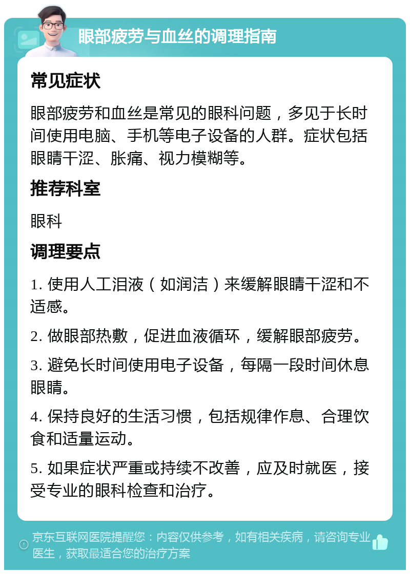 眼部疲劳与血丝的调理指南 常见症状 眼部疲劳和血丝是常见的眼科问题，多见于长时间使用电脑、手机等电子设备的人群。症状包括眼睛干涩、胀痛、视力模糊等。 推荐科室 眼科 调理要点 1. 使用人工泪液（如润洁）来缓解眼睛干涩和不适感。 2. 做眼部热敷，促进血液循环，缓解眼部疲劳。 3. 避免长时间使用电子设备，每隔一段时间休息眼睛。 4. 保持良好的生活习惯，包括规律作息、合理饮食和适量运动。 5. 如果症状严重或持续不改善，应及时就医，接受专业的眼科检查和治疗。