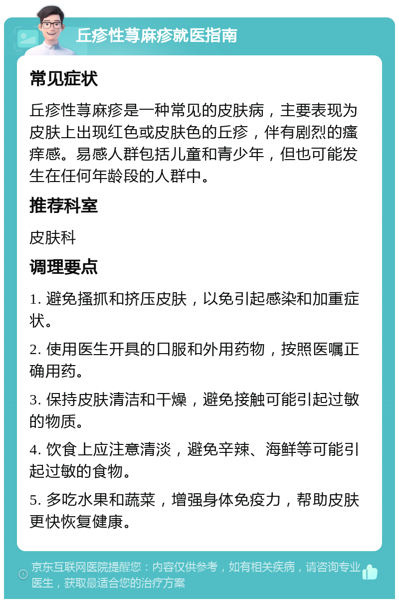 丘疹性荨麻疹就医指南 常见症状 丘疹性荨麻疹是一种常见的皮肤病，主要表现为皮肤上出现红色或皮肤色的丘疹，伴有剧烈的瘙痒感。易感人群包括儿童和青少年，但也可能发生在任何年龄段的人群中。 推荐科室 皮肤科 调理要点 1. 避免搔抓和挤压皮肤，以免引起感染和加重症状。 2. 使用医生开具的口服和外用药物，按照医嘱正确用药。 3. 保持皮肤清洁和干燥，避免接触可能引起过敏的物质。 4. 饮食上应注意清淡，避免辛辣、海鲜等可能引起过敏的食物。 5. 多吃水果和蔬菜，增强身体免疫力，帮助皮肤更快恢复健康。