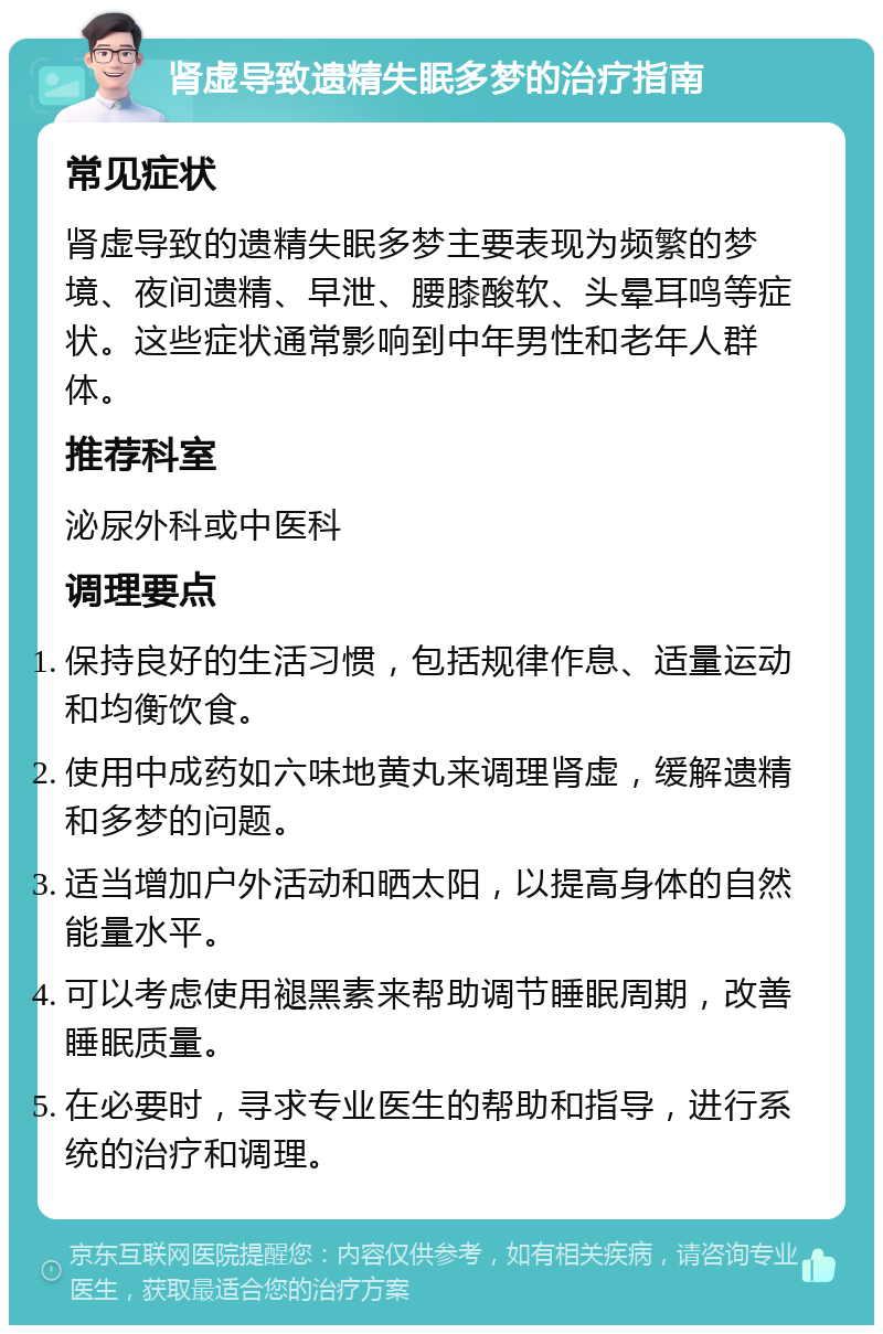 肾虚导致遗精失眠多梦的治疗指南 常见症状 肾虚导致的遗精失眠多梦主要表现为频繁的梦境、夜间遗精、早泄、腰膝酸软、头晕耳鸣等症状。这些症状通常影响到中年男性和老年人群体。 推荐科室 泌尿外科或中医科 调理要点 保持良好的生活习惯，包括规律作息、适量运动和均衡饮食。 使用中成药如六味地黄丸来调理肾虚，缓解遗精和多梦的问题。 适当增加户外活动和晒太阳，以提高身体的自然能量水平。 可以考虑使用褪黑素来帮助调节睡眠周期，改善睡眠质量。 在必要时，寻求专业医生的帮助和指导，进行系统的治疗和调理。