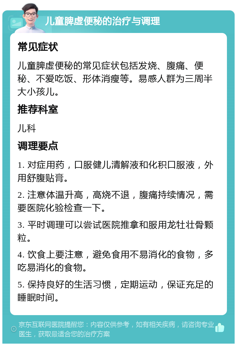 儿童脾虚便秘的治疗与调理 常见症状 儿童脾虚便秘的常见症状包括发烧、腹痛、便秘、不爱吃饭、形体消瘦等。易感人群为三周半大小孩儿。 推荐科室 儿科 调理要点 1. 对症用药，口服健儿清解液和化积口服液，外用舒腹贴膏。 2. 注意体温升高，高烧不退，腹痛持续情况，需要医院化验检查一下。 3. 平时调理可以尝试医院推拿和服用龙牡壮骨颗粒。 4. 饮食上要注意，避免食用不易消化的食物，多吃易消化的食物。 5. 保持良好的生活习惯，定期运动，保证充足的睡眠时间。