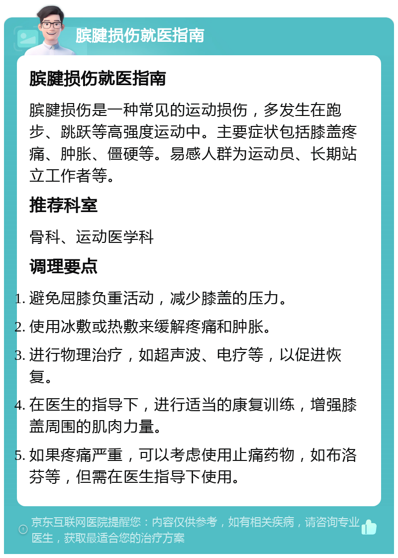 膑腱损伤就医指南 膑腱损伤就医指南 膑腱损伤是一种常见的运动损伤，多发生在跑步、跳跃等高强度运动中。主要症状包括膝盖疼痛、肿胀、僵硬等。易感人群为运动员、长期站立工作者等。 推荐科室 骨科、运动医学科 调理要点 避免屈膝负重活动，减少膝盖的压力。 使用冰敷或热敷来缓解疼痛和肿胀。 进行物理治疗，如超声波、电疗等，以促进恢复。 在医生的指导下，进行适当的康复训练，增强膝盖周围的肌肉力量。 如果疼痛严重，可以考虑使用止痛药物，如布洛芬等，但需在医生指导下使用。