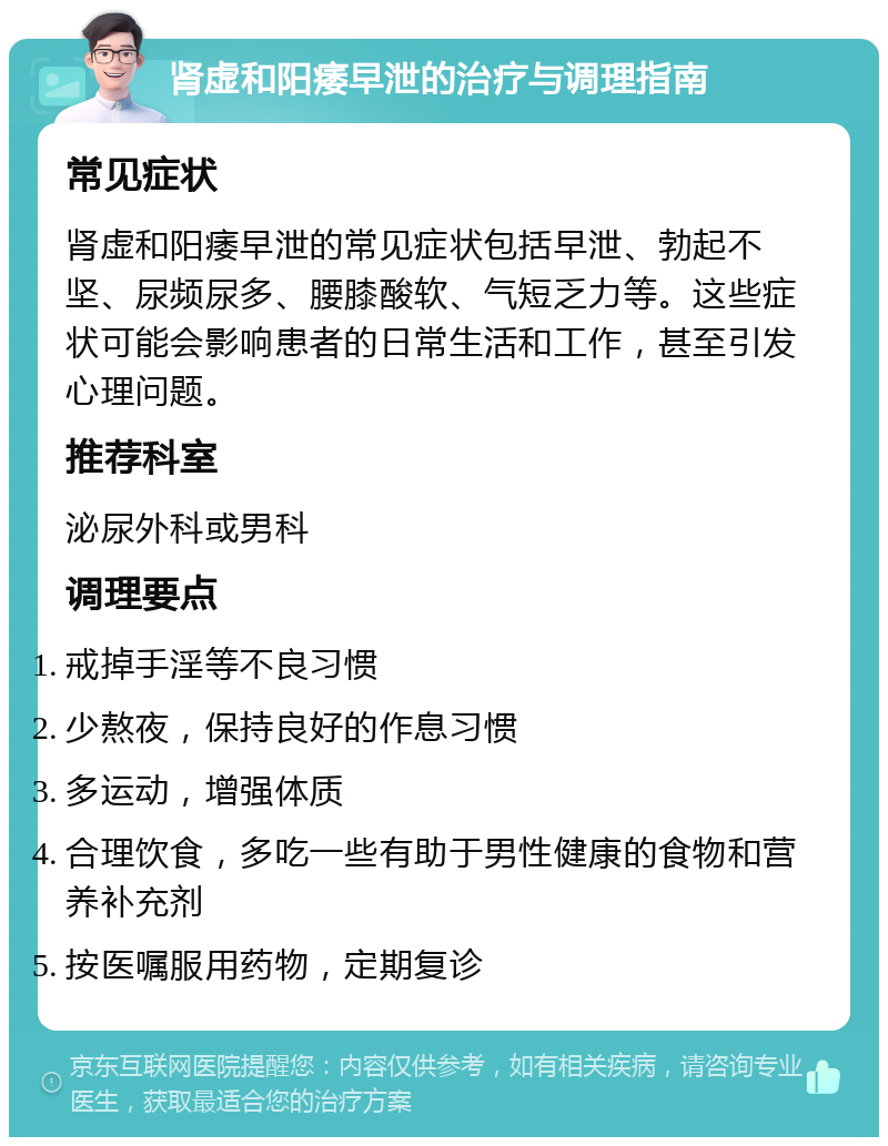 肾虚和阳痿早泄的治疗与调理指南 常见症状 肾虚和阳痿早泄的常见症状包括早泄、勃起不坚、尿频尿多、腰膝酸软、气短乏力等。这些症状可能会影响患者的日常生活和工作，甚至引发心理问题。 推荐科室 泌尿外科或男科 调理要点 戒掉手淫等不良习惯 少熬夜，保持良好的作息习惯 多运动，增强体质 合理饮食，多吃一些有助于男性健康的食物和营养补充剂 按医嘱服用药物，定期复诊