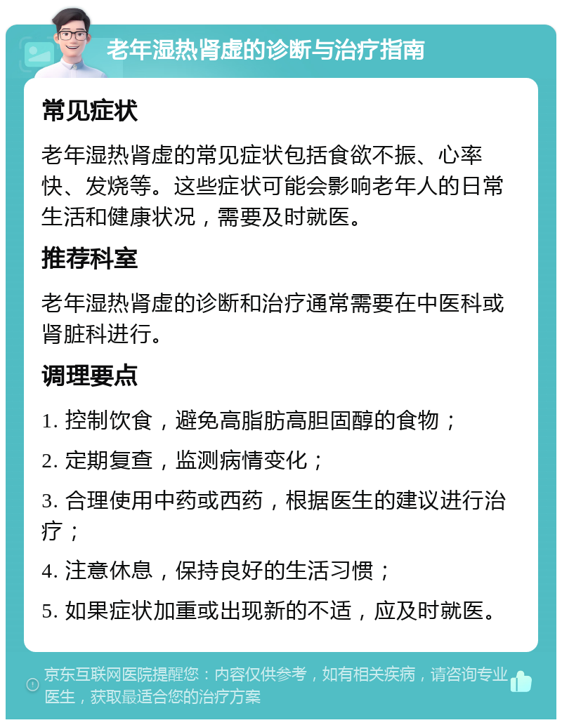 老年湿热肾虚的诊断与治疗指南 常见症状 老年湿热肾虚的常见症状包括食欲不振、心率快、发烧等。这些症状可能会影响老年人的日常生活和健康状况，需要及时就医。 推荐科室 老年湿热肾虚的诊断和治疗通常需要在中医科或肾脏科进行。 调理要点 1. 控制饮食，避免高脂肪高胆固醇的食物； 2. 定期复查，监测病情变化； 3. 合理使用中药或西药，根据医生的建议进行治疗； 4. 注意休息，保持良好的生活习惯； 5. 如果症状加重或出现新的不适，应及时就医。