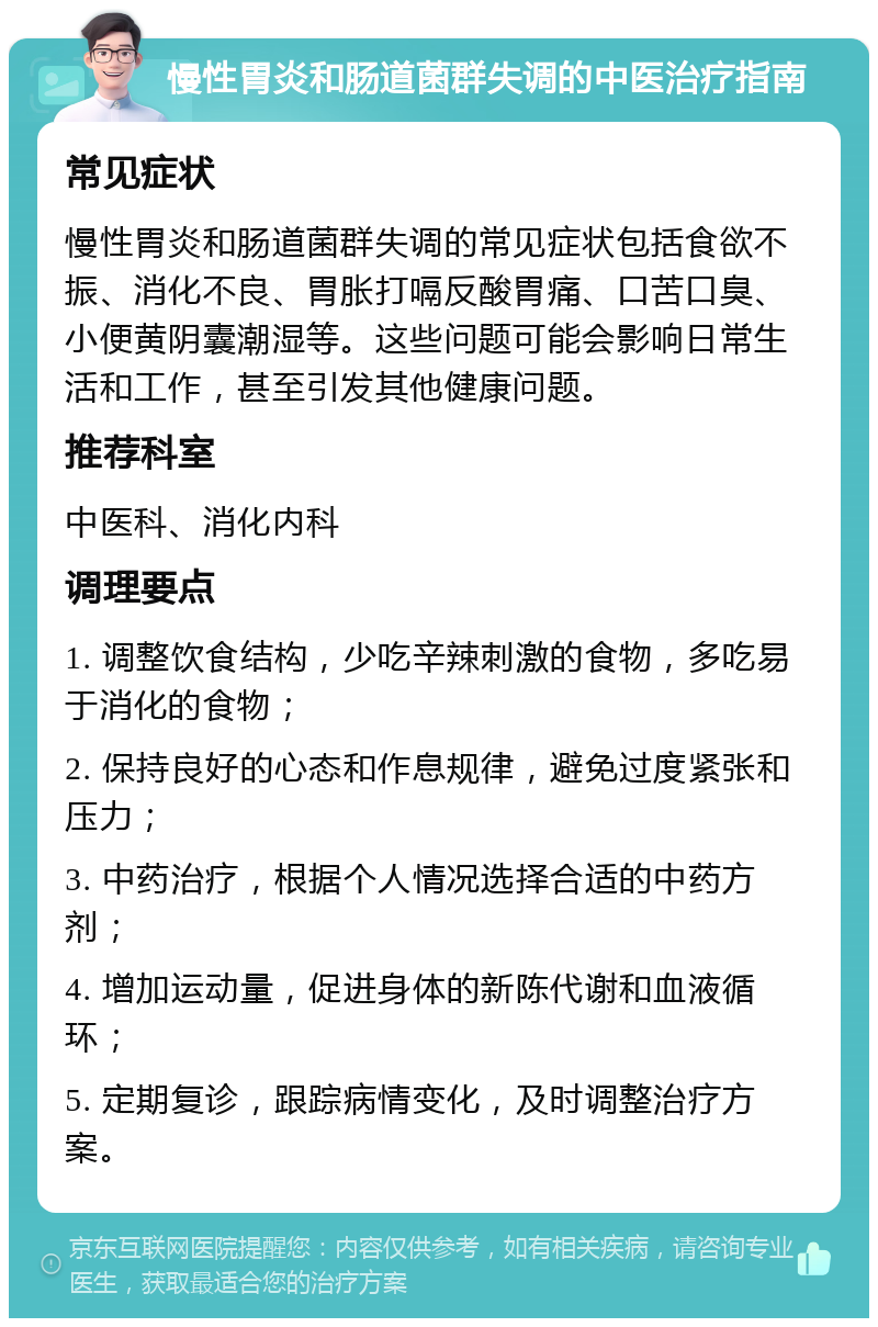 慢性胃炎和肠道菌群失调的中医治疗指南 常见症状 慢性胃炎和肠道菌群失调的常见症状包括食欲不振、消化不良、胃胀打嗝反酸胃痛、口苦口臭、小便黄阴囊潮湿等。这些问题可能会影响日常生活和工作，甚至引发其他健康问题。 推荐科室 中医科、消化内科 调理要点 1. 调整饮食结构，少吃辛辣刺激的食物，多吃易于消化的食物； 2. 保持良好的心态和作息规律，避免过度紧张和压力； 3. 中药治疗，根据个人情况选择合适的中药方剂； 4. 增加运动量，促进身体的新陈代谢和血液循环； 5. 定期复诊，跟踪病情变化，及时调整治疗方案。