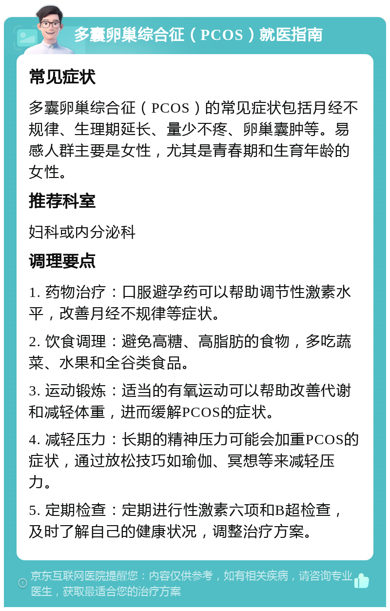 多囊卵巢综合征（PCOS）就医指南 常见症状 多囊卵巢综合征（PCOS）的常见症状包括月经不规律、生理期延长、量少不疼、卵巢囊肿等。易感人群主要是女性，尤其是青春期和生育年龄的女性。 推荐科室 妇科或内分泌科 调理要点 1. 药物治疗：口服避孕药可以帮助调节性激素水平，改善月经不规律等症状。 2. 饮食调理：避免高糖、高脂肪的食物，多吃蔬菜、水果和全谷类食品。 3. 运动锻炼：适当的有氧运动可以帮助改善代谢和减轻体重，进而缓解PCOS的症状。 4. 减轻压力：长期的精神压力可能会加重PCOS的症状，通过放松技巧如瑜伽、冥想等来减轻压力。 5. 定期检查：定期进行性激素六项和B超检查，及时了解自己的健康状况，调整治疗方案。