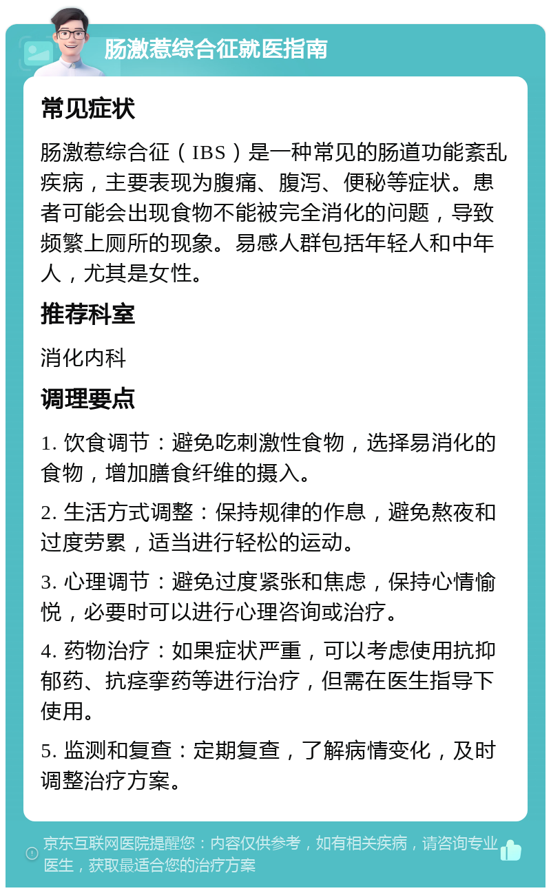 肠激惹综合征就医指南 常见症状 肠激惹综合征（IBS）是一种常见的肠道功能紊乱疾病，主要表现为腹痛、腹泻、便秘等症状。患者可能会出现食物不能被完全消化的问题，导致频繁上厕所的现象。易感人群包括年轻人和中年人，尤其是女性。 推荐科室 消化内科 调理要点 1. 饮食调节：避免吃刺激性食物，选择易消化的食物，增加膳食纤维的摄入。 2. 生活方式调整：保持规律的作息，避免熬夜和过度劳累，适当进行轻松的运动。 3. 心理调节：避免过度紧张和焦虑，保持心情愉悦，必要时可以进行心理咨询或治疗。 4. 药物治疗：如果症状严重，可以考虑使用抗抑郁药、抗痉挛药等进行治疗，但需在医生指导下使用。 5. 监测和复查：定期复查，了解病情变化，及时调整治疗方案。