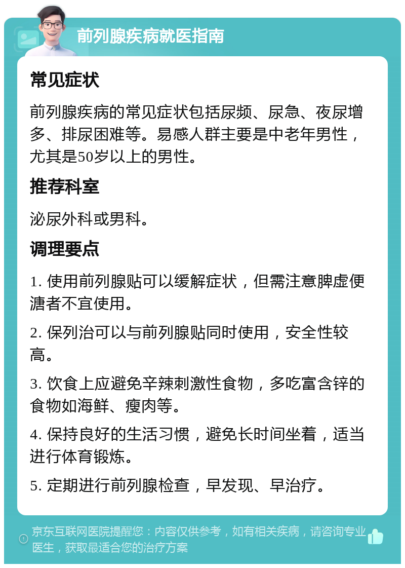 前列腺疾病就医指南 常见症状 前列腺疾病的常见症状包括尿频、尿急、夜尿增多、排尿困难等。易感人群主要是中老年男性，尤其是50岁以上的男性。 推荐科室 泌尿外科或男科。 调理要点 1. 使用前列腺贴可以缓解症状，但需注意脾虚便溏者不宜使用。 2. 保列治可以与前列腺贴同时使用，安全性较高。 3. 饮食上应避免辛辣刺激性食物，多吃富含锌的食物如海鲜、瘦肉等。 4. 保持良好的生活习惯，避免长时间坐着，适当进行体育锻炼。 5. 定期进行前列腺检查，早发现、早治疗。