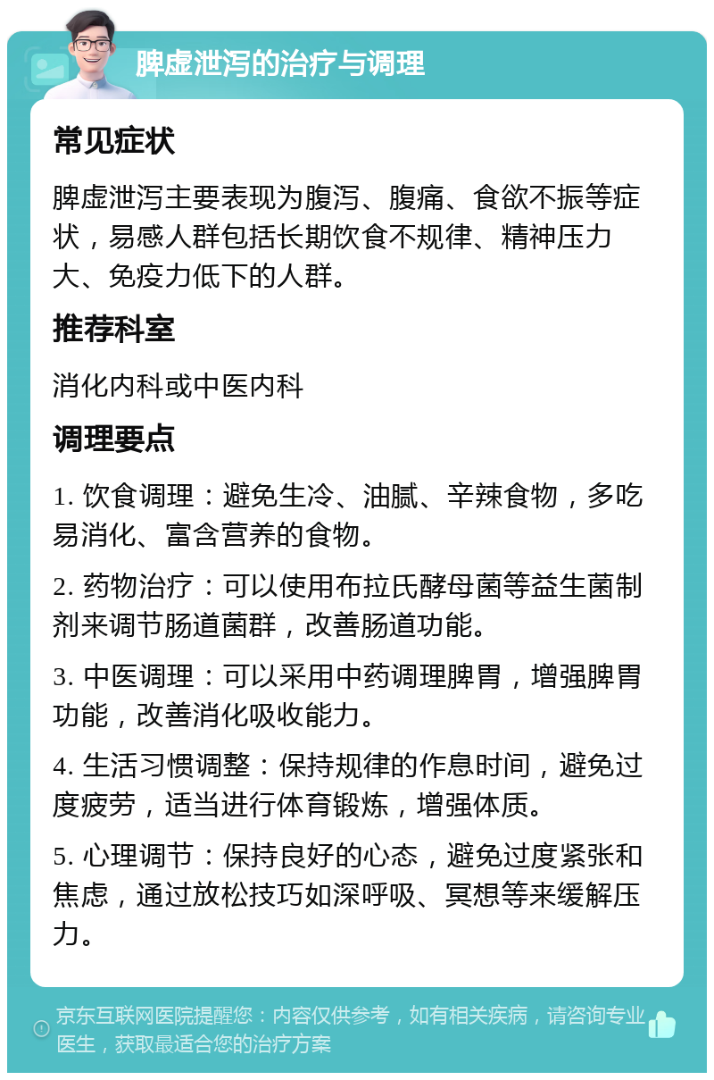 脾虚泄泻的治疗与调理 常见症状 脾虚泄泻主要表现为腹泻、腹痛、食欲不振等症状，易感人群包括长期饮食不规律、精神压力大、免疫力低下的人群。 推荐科室 消化内科或中医内科 调理要点 1. 饮食调理：避免生冷、油腻、辛辣食物，多吃易消化、富含营养的食物。 2. 药物治疗：可以使用布拉氏酵母菌等益生菌制剂来调节肠道菌群，改善肠道功能。 3. 中医调理：可以采用中药调理脾胃，增强脾胃功能，改善消化吸收能力。 4. 生活习惯调整：保持规律的作息时间，避免过度疲劳，适当进行体育锻炼，增强体质。 5. 心理调节：保持良好的心态，避免过度紧张和焦虑，通过放松技巧如深呼吸、冥想等来缓解压力。