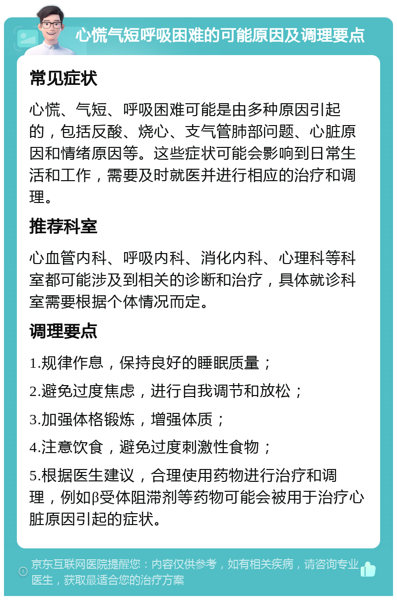 心慌气短呼吸困难的可能原因及调理要点 常见症状 心慌、气短、呼吸困难可能是由多种原因引起的，包括反酸、烧心、支气管肺部问题、心脏原因和情绪原因等。这些症状可能会影响到日常生活和工作，需要及时就医并进行相应的治疗和调理。 推荐科室 心血管内科、呼吸内科、消化内科、心理科等科室都可能涉及到相关的诊断和治疗，具体就诊科室需要根据个体情况而定。 调理要点 1.规律作息，保持良好的睡眠质量； 2.避免过度焦虑，进行自我调节和放松； 3.加强体格锻炼，增强体质； 4.注意饮食，避免过度刺激性食物； 5.根据医生建议，合理使用药物进行治疗和调理，例如β受体阻滞剂等药物可能会被用于治疗心脏原因引起的症状。