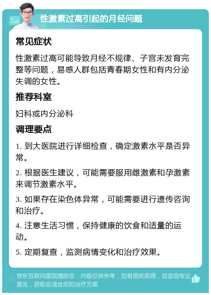 性激素过高引起的月经问题 常见症状 性激素过高可能导致月经不规律、子宫未发育完整等问题，易感人群包括青春期女性和有内分泌失调的女性。 推荐科室 妇科或内分泌科 调理要点 1. 到大医院进行详细检查，确定激素水平是否异常。 2. 根据医生建议，可能需要服用雌激素和孕激素来调节激素水平。 3. 如果存在染色体异常，可能需要进行遗传咨询和治疗。 4. 注意生活习惯，保持健康的饮食和适量的运动。 5. 定期复查，监测病情变化和治疗效果。