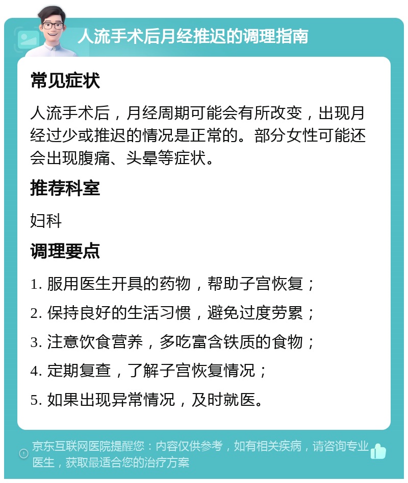 人流手术后月经推迟的调理指南 常见症状 人流手术后，月经周期可能会有所改变，出现月经过少或推迟的情况是正常的。部分女性可能还会出现腹痛、头晕等症状。 推荐科室 妇科 调理要点 1. 服用医生开具的药物，帮助子宫恢复； 2. 保持良好的生活习惯，避免过度劳累； 3. 注意饮食营养，多吃富含铁质的食物； 4. 定期复查，了解子宫恢复情况； 5. 如果出现异常情况，及时就医。