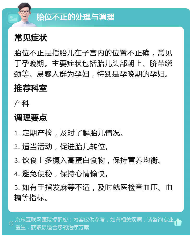 胎位不正的处理与调理 常见症状 胎位不正是指胎儿在子宫内的位置不正确，常见于孕晚期。主要症状包括胎儿头部朝上、脐带绕颈等。易感人群为孕妇，特别是孕晚期的孕妇。 推荐科室 产科 调理要点 1. 定期产检，及时了解胎儿情况。 2. 适当活动，促进胎儿转位。 3. 饮食上多摄入高蛋白食物，保持营养均衡。 4. 避免便秘，保持心情愉快。 5. 如有手指发麻等不适，及时就医检查血压、血糖等指标。