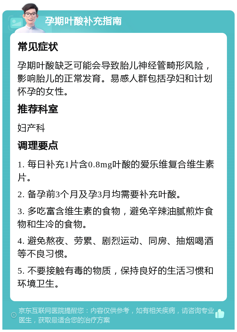 孕期叶酸补充指南 常见症状 孕期叶酸缺乏可能会导致胎儿神经管畸形风险，影响胎儿的正常发育。易感人群包括孕妇和计划怀孕的女性。 推荐科室 妇产科 调理要点 1. 每日补充1片含0.8mg叶酸的爱乐维复合维生素片。 2. 备孕前3个月及孕3月均需要补充叶酸。 3. 多吃富含维生素的食物，避免辛辣油腻煎炸食物和生冷的食物。 4. 避免熬夜、劳累、剧烈运动、同房、抽烟喝酒等不良习惯。 5. 不要接触有毒的物质，保持良好的生活习惯和环境卫生。