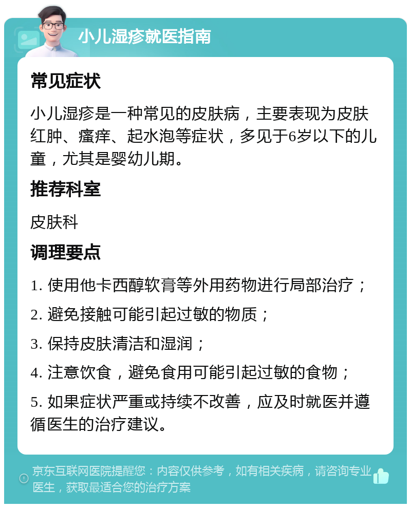 小儿湿疹就医指南 常见症状 小儿湿疹是一种常见的皮肤病，主要表现为皮肤红肿、瘙痒、起水泡等症状，多见于6岁以下的儿童，尤其是婴幼儿期。 推荐科室 皮肤科 调理要点 1. 使用他卡西醇软膏等外用药物进行局部治疗； 2. 避免接触可能引起过敏的物质； 3. 保持皮肤清洁和湿润； 4. 注意饮食，避免食用可能引起过敏的食物； 5. 如果症状严重或持续不改善，应及时就医并遵循医生的治疗建议。