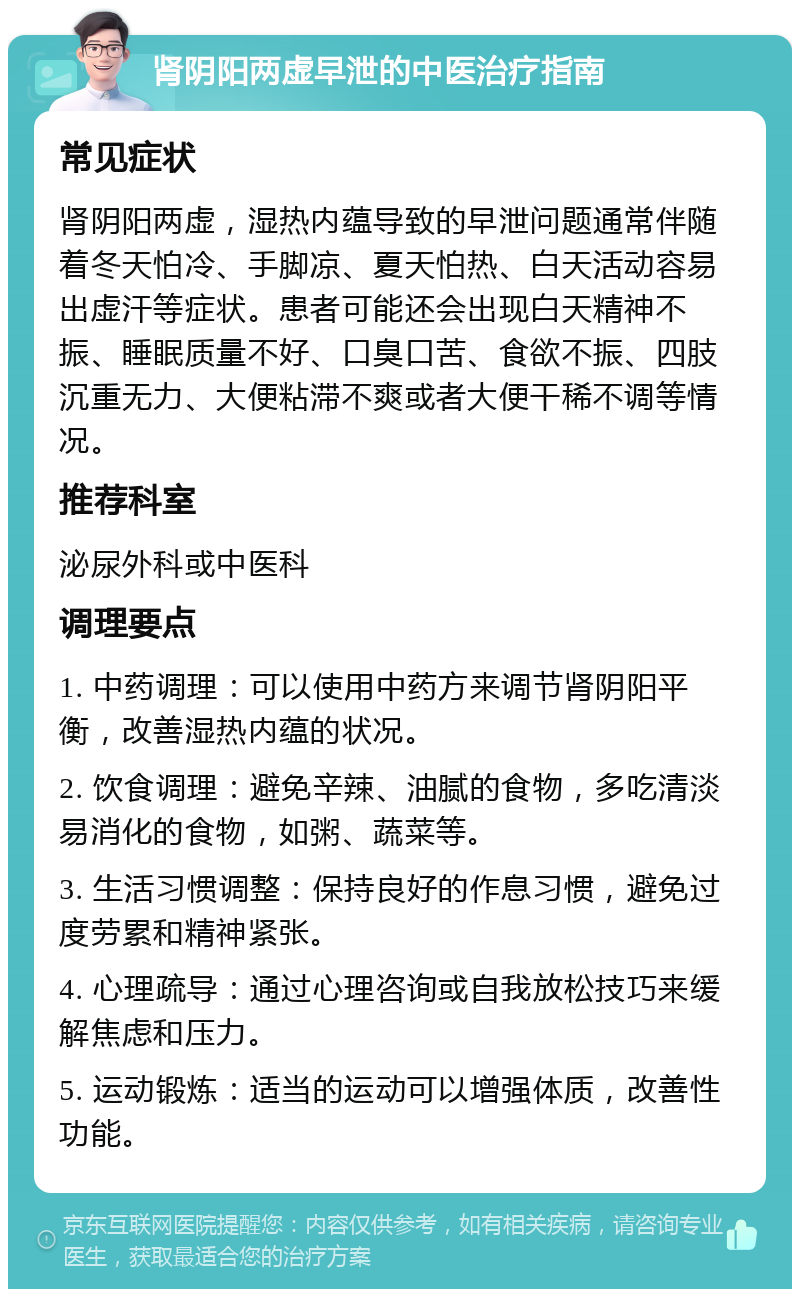 肾阴阳两虚早泄的中医治疗指南 常见症状 肾阴阳两虚，湿热内蕴导致的早泄问题通常伴随着冬天怕冷、手脚凉、夏天怕热、白天活动容易出虚汗等症状。患者可能还会出现白天精神不振、睡眠质量不好、口臭口苦、食欲不振、四肢沉重无力、大便粘滞不爽或者大便干稀不调等情况。 推荐科室 泌尿外科或中医科 调理要点 1. 中药调理：可以使用中药方来调节肾阴阳平衡，改善湿热内蕴的状况。 2. 饮食调理：避免辛辣、油腻的食物，多吃清淡易消化的食物，如粥、蔬菜等。 3. 生活习惯调整：保持良好的作息习惯，避免过度劳累和精神紧张。 4. 心理疏导：通过心理咨询或自我放松技巧来缓解焦虑和压力。 5. 运动锻炼：适当的运动可以增强体质，改善性功能。