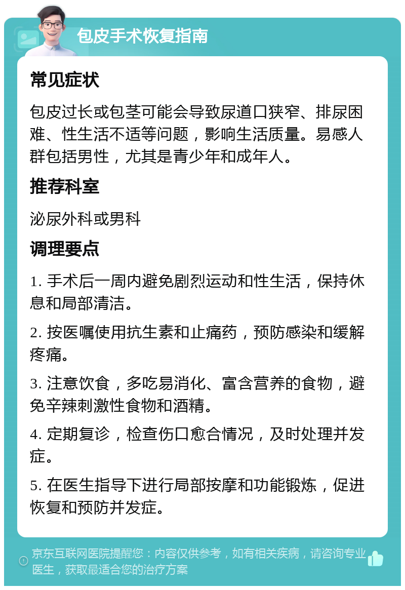 包皮手术恢复指南 常见症状 包皮过长或包茎可能会导致尿道口狭窄、排尿困难、性生活不适等问题，影响生活质量。易感人群包括男性，尤其是青少年和成年人。 推荐科室 泌尿外科或男科 调理要点 1. 手术后一周内避免剧烈运动和性生活，保持休息和局部清洁。 2. 按医嘱使用抗生素和止痛药，预防感染和缓解疼痛。 3. 注意饮食，多吃易消化、富含营养的食物，避免辛辣刺激性食物和酒精。 4. 定期复诊，检查伤口愈合情况，及时处理并发症。 5. 在医生指导下进行局部按摩和功能锻炼，促进恢复和预防并发症。